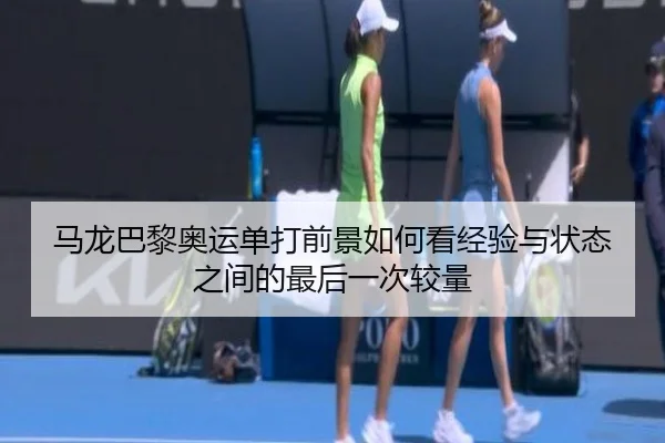 马龙巴黎奥运单打前景如何看经验与状态之间的最后一次较量
